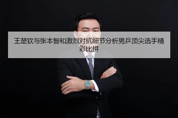 王楚钦与张本智和激烈对抗细节分析男乒顶尖选手精彩比拼