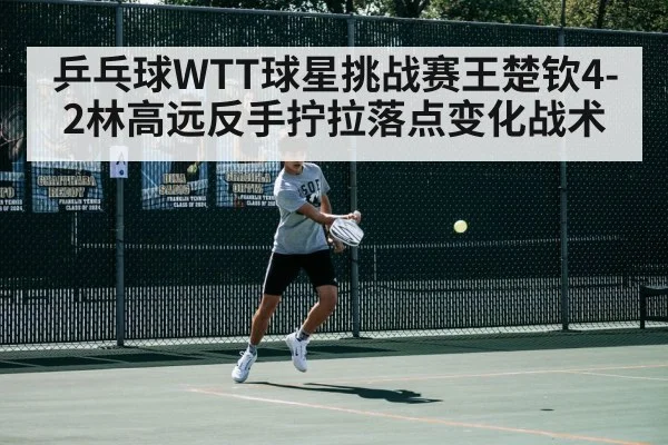 乒乓球WTT球星挑战赛王楚钦4-2林高远反手拧拉落点变化战术