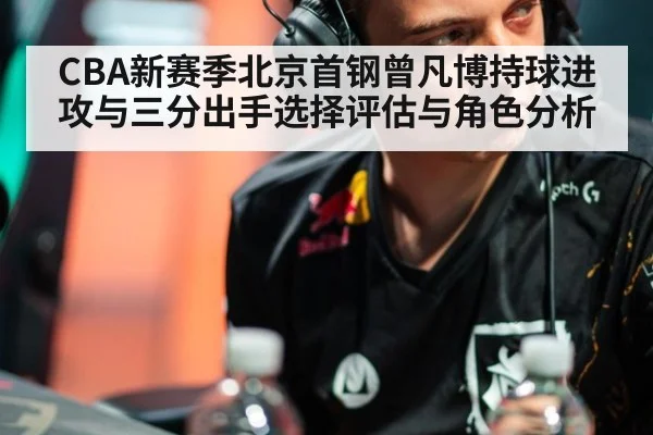 CBA新赛季北京首钢曾凡博持球进攻与三分出手选择评估与角色分析